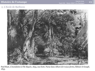 7 janvier 2015
Histoire de l’estampe Paris VIII – Master MEEF Arts Plastiques
23
2. L’Ecole de Barbizon
Paul Huet, L’inondation à l’île Séguin, 1833, eau-forte. Parue dans Album de 6 eaux-fortes, Rittner et Goupil,
1835.
 