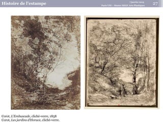 7 janvier 2015
Histoire de l’estampe Paris VIII – Master MEEF Arts Plastiques
27
Corot, L’Embuscade, cliché-verre, 1858
Corot, Les jardins d’Horace, cliché-verre.
 