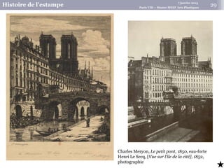 7 janvier 2015
Histoire de l’estampe Paris VIII – Master MEEF Arts Plastiques
29
Charles Meryon, Le petit pont, 1850, eau-forte
Henri Le Secq, [Vue sur l’île de la cité], 1852,
photographie
 