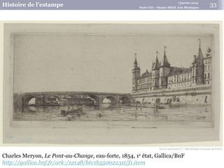 7 janvier 2015
Histoire de l’estampe Paris VIII – Master MEEF Arts Plastiques
Charles Meryon, Le Pont-au-Change, eau-forte, 1854, 1e état, Gallica/BnF
http://gallica.bnf.fr/ark:/12148/btv1b55002231t/f1.item
33
 