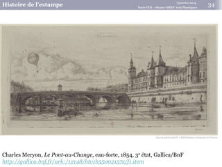 7 janvier 2015
Histoire de l’estampe Paris VIII – Master MEEF Arts Plastiques
Charles Meryon, Le Pont-au-Change, eau-forte, 1854, 3e état, Gallica/BnF
http://gallica.bnf.fr/ark:/12148/btv1b55002157z/f1.item
34
 