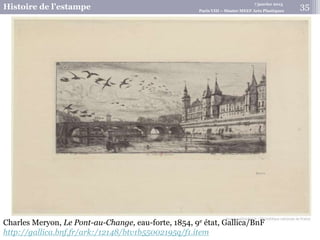 7 janvier 2015
Histoire de l’estampe Paris VIII – Master MEEF Arts Plastiques
Charles Meryon, Le Pont-au-Change, eau-forte, 1854, 9e état, Gallica/BnF
http://gallica.bnf.fr/ark:/12148/btv1b55002195q/f1.item
35
 