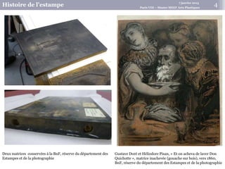 7 janvier 2015
Histoire de l’estampe Paris VIII – Master MEEF Arts Plastiques
Gustave Doré et Héliodore Pisan, « Et on acheva de laver Don
Quichotte », matrice inachevée (gouache sur bois), vers 1860,
BnF, réserve du département des Estampes et de la photographie
Deux matrices conservées à la BnF, réserve du département des
Estampes et de la photographie
4
 