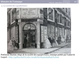 7 janvier 2015
Histoire de l’estampe Paris VIII – Master MEEF Arts Plastiques
41
4. La société des aquafortistes
Potémont Martial, Siège de la société des aquafortistes, estampe publié par Cadart &
Luquet - http://gallica.bnf.fr/ark:/12148/btv1b53026984d/f1.item
 