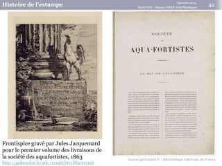 7 janvier 2015
Histoire de l’estampe Paris VIII – Master MEEF Arts Plastiques
Frontispice gravé par Jules Jacquemard
pour le premier volume des livraisons de
la société des aquafortistes, 1863
http://gallica.bnf.fr/ark:/12148/btv1b84700126
42
 