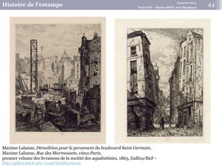 7 janvier 2015
Histoire de l’estampe Paris VIII – Master MEEF Arts Plastiques
Maxime Lalanne, Démolition pour le percement du boulevard Saint Germain,
Maxime Lalanne, Rue des Marmousets, vieux Paris,
premier volume des livraisons de la société des aquafortistes, 1863, Gallica/BnF -
http://gallica.bnf.fr/ark:/12148/btv1b84700126
44
 