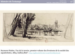 7 janvier 2015
Histoire de l’estampe Paris VIII – Master MEEF Arts Plastiques
Seymour-Haden, Vue de la tamise, premier volume des livraisons de la société des
aquafortistes, 1863, Gallica/BnF - http://gallica.bnf.fr/ark:/12148/btv1b84700126
47
 