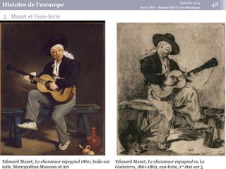 7 janvier 2015
Histoire de l’estampe Paris VIII – Master MEEF Arts Plastiques
5 . Manet et l’eau-forte
Edouard Manet, Le chanteaur espagnol ou Le
Guitarero, 1861-1862, eau-forte, 1er état sur 5
Edouard Manet, Le chanteaur espagnol 1860, huile sur
toile, Metropolitan Museum of Art
48
 