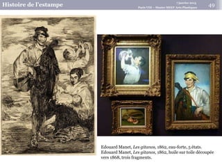 7 janvier 2015
Histoire de l’estampe Paris VIII – Master MEEF Arts Plastiques
Edouard Manet, Les gitanos, 1862, eau-forte, 5 états.
Edouard Manet, Les gitanos, 1862, huile sur toile découpée
vers 1868, trois fragments.
49
 