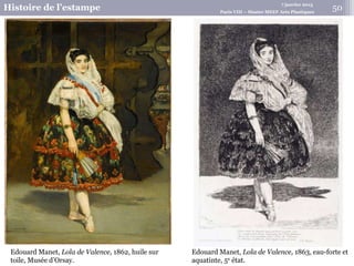 7 janvier 2015
Histoire de l’estampe Paris VIII – Master MEEF Arts Plastiques
Edouard Manet, Lola de Valence, 1863, eau-forte et
aquatinte, 5e état.
Edouard Manet, Lola de Valence, 1862, huile sur
toile, Musée d’Orsay.
50
 