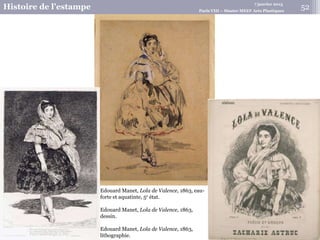 7 janvier 2015
Histoire de l’estampe Paris VIII – Master MEEF Arts Plastiques
Edouard Manet, Lola de Valence, 1863, eau-
forte et aquatinte, 5e état.
Edouard Manet, Lola de Valence, 1863,
dessin.
Edouard Manet, Lola de Valence, 1863,
lithographie.
52
 