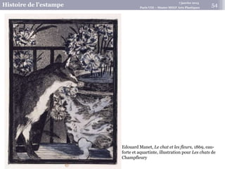 7 janvier 2015
Histoire de l’estampe Paris VIII – Master MEEF Arts Plastiques
Edouard Manet, Le chat et les fleurs, 1869, eau-
forte et aquartinte, illustration pour Les chats de
Champfleury
54
 