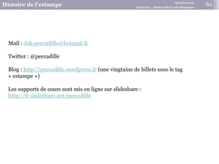 7 janvier 2015
Histoire de l’estampe Paris VIII – Master MEEF Arts Plastiques
61
Mail : Joh-peccadille@hotmail.fr
Twitter : @peccadille
Blog : http://peccadille.wordpress.fr (une vingtaine de billets sous le tag
« estampe »)
Les supports de cours sont mis en ligne sur slideshare :
http://fr.slideshare.net/peccadille
 