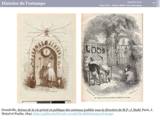 7 janvier 2015
Histoire de l’estampe Paris VIII – Master MEEF Arts Plastiques
7
Grandville, Scènes de la vie privée et publique des animaux publiée sous la direction de M.P.-J. Stahl, Paris, J.
Hetzel et Paulin, 1842. http://gallica.bnf.fr/ark:/12148/btv1b86002022/f1.image
 