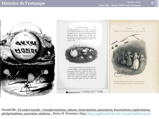 7 janvier 2015
Histoire de l’estampe Paris VIII – Master MEEF Arts Plastiques
8
Grandville, Un autre monde : transformations, visions, incarnations, ascensions, locomotions, explorations,
pérégrinations, excursion, stations… Paris, H. Fournier, 1844. http://gallica.bnf.fr/ark:/12148/bpt6k101975j
 