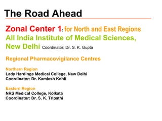 The Road Ahead Zonal Center 1 :  for North and East Regions All India Institute of Medical Sciences,  New Delhi  Coordinator: Dr. S. K. Gupta Regional Pharmacovigilance Centres Northern Region Lady Hardinge Medical College, New Delhi Coordinator: Dr. Kamlesh Kohli Eastern Region NRS Medical College, Kolkata Coordinator: Dr. S. K. Tripathi 