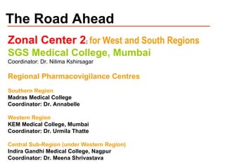 The Road Ahead Zonal Center 2 :  for West and South Regions SGS Medical College, Mumbai  Coordinator: Dr. Nilima Kshirsagar Regional Pharmacovigilance Centres Southern Region  Madras Medical College Coordinator: Dr. Annabelle Western Region KEM Medical College, Mumbai Coordinator: Dr. Urmila Thatte Central Sub-Region (under Western Region) Indira Gandhi Medical College, Nagpur Coordinator: Dr. Meena Shrivastava 