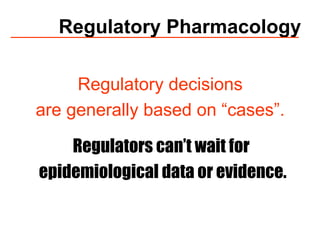 Regulatory Pharmacology Regulatory decisions  are generally based on “cases”.  Regulators can’t wait for  epidemiological data or evidence. 