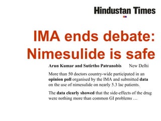 IMA ends debate: Nimesulide is safe Arun Kumar and Sutirtho Patranobis  New Delhi More than 50 doctors country-wide participated in an  opinion poll  organised by the IMA and submitted  data  on the use of nimesulide on nearly 5.3 lac patients. The  data clearly showed  that the side-effects of the drug were nothing more than common GI problems …  January 13, 2003 