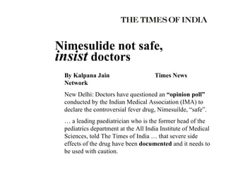 January 14, 2003 Nimesulide not safe,  insist  doctors By Kalpana Jain Times News Network New Delhi: Doctors have questioned an  “opinion poll”  conducted by the Indian Medical Association (IMA) to declare the controversial fever drug, Nimesuilde, “safe”. …  a leading paediatrician who is the former head of the pediatrics department at the All India Institute of Medical Sciences, told The Times of India … that severe side effects of the drug have been  documented  and it needs to be used with caution. 