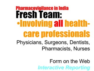 Pharmacovigilance in India Fresh Team: Involving  all  health-care professionals Physicians, Surgeons, Dentists, Pharmacists, Nurses Form on the Web Interactive Reporting 