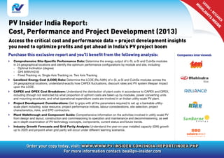 SA li
                                                                                                                                        VI
                                                                                                                                         Hi
                                                                                                                                           gh

                                                                                                                                            NG ht
                                                                                                                                              +
                                                                                                                                                RE in
                                                                                                                                                g

                                                                                                                                                  SE
                                                                                                                                                     AR id e
                                                                                                                                                      s
PV Insider India Report:




                                                                                                                                                        CH
                                                                                                                                                           s
Cost, Performance and Project Development (2013)
Access the critical cost and performance data + project development insights
you need to optimize profits and get ahead in India’s PV project boom
Purchase this exclusive report and you’ll benefit from the following analysis:                                             Companies interviewed:
}} Comprehensive Site-Specific Performance Data: Determine the energy output of c-Si, a-Si and CulnSe modules
   in 24 geographical locations and identify the optimum performance configurations by module and site, including:
   -	 Optimal Inclination (degree)
   -	 GHI (kWh/m2/d)
   -	 Fixed Tracking vs. Single Axis Tracking vs. Two Axis Tracking
}} Levelized Energy Cost (LCOE) Data: Determine the LCOE (Rs./kWh) of c-Si, a-Si and CulnSe modules across the
   24 geographical locations, understand exactly how CAPEX fluctuations, discount rates and PV system lifespan impact
   upon the LCOE.
}} CAPEX and OPEX Cost Breakdown: Understand the distribution of plant costs in accordance to CAPEX and OPEX,
   including (though not restricted to) what proportion of upfront costs are taken up by modules, power converting units
   and mounting structures, and what operational expenditure costs are involved in an Indian utility-scale PV plant.
}} Project Development Considerations: Get to grips with all the parameters required to set up a bankable utility-
   scale plant including, solar resource, project performance indices, labour considerations, site selection, project
   characteristics, risks, and EPC contractors.
}} Plant Walkthrough and Component Guide: Comprehensive information on the activities involved in utility-scale PV
   from design and layout, construction and commissioning to operation and maintenance and decommissioning, as well
   as in-depth examination of PV technology concepts, components, current status and future trends.
}} Industry Growth Forecasts and Grid Parity Analysis: Understand the year-on-year installed capacity (GW) growth
   up to 2020 and pinpoint when grid parity will occur under different learning scenarios.




             Order your copy today, visit: www.www.pv-insider.com/india-report/index.php
                                For more information contact: bea@pv-insider.com
 
