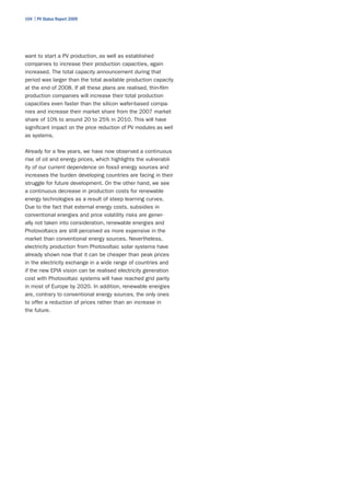 104 | PV Status Report 2009




want to start a PV production, as well as established
companies to increase their production capacities, again
increased. The total capacity announcement during that
period was larger than the total available production capacity
at the end of 2008. If all these plans are realised, thin-film
production companies will increase their total production
capacities even faster than the silicon wafer-based compa-
nies and increase their market share from the 2007 market
share of 10% to around 20 to 25% in 2010. This will have
significant impact on the price reduction of PV modules as well
as systems.

Already for a few years, we have now observed a continuous
rise of oil and energy prices, which highlights the vulnerabil-
ity of our current dependence on fossil energy sources and
increases the burden developing countries are facing in their
struggle for future development. On the other hand, we see
a continuous decrease in production costs for renewable
energy technologies as a result of steep learning curves.
Due to the fact that external energy costs, subsidies in
conventional energies and price volatility risks are gener-
ally not taken into consideration, renewable energies and
Photovoltaics are still perceived as more expensive in the
market than conventional energy sources. Nevertheless,
electricity production from Photovoltaic solar systems have
already shown now that it can be cheaper than peak prices
in the electricity exchange in a wide range of countries and
if the new EPIA vision can be realised electricity generation
cost with Photovoltaic systems will have reached grid parity
in most of Europe by 2020. In addition, renewable energies
are, contrary to conventional energy sources, the only ones
to offer a reduction of prices rather than an increase in
the future.
 