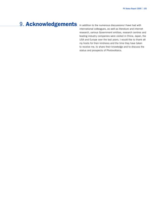 PV Status Report 2009 | 105




9. Acknowledgements   In addition to the numerous discussions I have had with
                      international colleagues, as well as literature and internet
                      research, various Government entities, research centres and
                      leading industry companies were visited in China, Japan, the
                      USA and Europe over the last years. I would like to thank all
                      my hosts for their kindness and the time they have taken
                      to receive me, to share their knowledge and to discuss the
                      status and prospects of Photovoltaics.
 