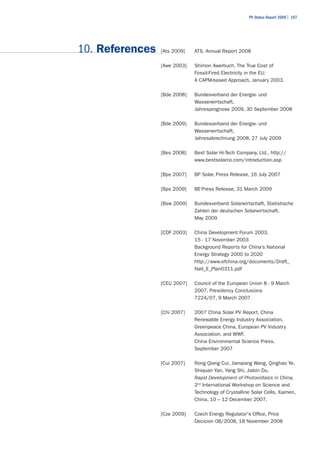 PV Status Report 2009 | 107




10. References   [Ats 2009]   ATS, Annual Report 2008

                 [Awe 2003]   Shimon Awerbuch, The True Cost of
                              Fossil-Fired Electricity in the EU:
                              A CAPM-based Approach, January 2003.

                 [Bde 2008]   Bundesverband der Energie- und
                              Wasserwirtschaft,
                              Jahresprognose 2009, 30 September 2008

                 [Bde 2009]   Bundesverband der Energie- und
                              Wasserwirtschaft,
                              Jahresabrechnung 2008, 27 July 2009

                 [Bes 2008]   Best Solar Hi-Tech Company, Ltd., http://
                              www.bestsolarco.com/introduction.asp

                 [Bps 2007]   BP Solar, Press Release, 16 July 2007

                 [Bps 2009]   BP Press Release, 31 March 2009
                               ,

                 [Bsw 2009]   Bundesverband Solarwirtschaft, Statistische
                              Zahlen der deutschen Solarwirtschaft,
                              May 2009

                 [CDF 2003]   China Development Forum 2003,
                              15 - 17 November 2003
                              Background Reports for China’s National
                              Energy Strategy 2000 to 2020
                              http://www.efchina.org/documents/Draft_
                              Natl_E_Plan0311.pdf

                 [CEU 2007]   Council of the European Union 8 - 9 March
                              2007, Presidency Conclusions
                              7224/07, 9 March 2007

                 [Chi 2007]   2007 China Solar PV Report, China
                              Renewable Energy Industry Association,
                              Greenpeace China, European PV Industry
                              Association, and WWF,
                              China Environmental Science Press,
                              September 2007

                 [Cui 2007]   Rong Qiang Cui, Jianqiang Wang, Qinghao Ye,
                              Shiquan Yan, Yang Shi, Jiabin Du,
                              Rapid Development of Photovoltaics in China,
                              2nd International Workshop on Science and
                              Technology of Crystalline Solar Cells, Xiamen,
                              China, 10 – 12 December 2007.

                 [Cze 2009]   Czech Energy Regulator's Office, Price
                              Decicion 08/2008, 18 November 2008
 