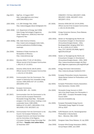 108 | PV Status Report 2009




[Dig 2007]        DigiTime, 15 August 2007                                     COM(2007) 723 final, {SEC(2007) 1508;
                  http://www.digitimes.com/news/                               SEC(2007) 1509}; SEC(2007) 1510;
                  a20070815PD212.html                                          SEC(2007) 1511}

[DOE 2006]        U.S. DOE Strategic Plan, 2006,                  [EC 2009]    Directive 2009/287/EC (23.04.2009);
                  http://www.energy.gov/about/strategicplan.htm                Official Journal of the European Communities
                                                                               L 140/16 (05.06.2009)
[DOE 2008]        U.S. Department of Energy, April 2008,
                  Solar Energy Technologies Programme             [Ecd 2008]   Energy Conversion Devices, Press Release,
                  (Solar Programme): 2008-2012 Multi-Year                      12 June 2008
                  Programme Plan
                                                                  [EEG 2004]   Gesetz zur Neuregelung des Rechts der
[DOE 2008a] DOE, Solar America Initiative,                                     Erneuerbaren Energien im Strombereich
            http://www1.eere.energy.gov/solar/solar_                           (Erneuerbare-Energien-Gesetz – EEG);
            america/publications.html#technology_                              Bundesgestzblatt Jahrgang 2004 Teil I,
            roadmaps                                                           Nr. 40, p.1918 (31.07.2004)
                                                                               http://217.160.60.235/BGBL/bgbl1f/
[Dsi 2009]        Database of State Incentives for                             bgbl104s1918.pdf
                  Renewables & Efficiency
                  http://www.dsireusa.org/                        [EEG 2009]   Gesetz zur Neuregelung des Rechts der
                                                                               Erneuerbaren Energien im Strombereich
[EC 2001]         Directive 2001/77/EC (27.09.2001);                           (Erneuerbare-Energien-Gesetz – EEG); 2009
                  Official Journal of the European Communities                 http://www.erneuerbare-energien.de/files/
                  L 283/42 (27.10.2001)                                        pdfs/allgemein/application/pdf/eeg2009.pdf

[EC 2003]         Directive 2003/30/EC (08.05.2003);              [Eia 2009]   Energy Information Administration,
                  Official Journal of the European Communities                 http://www.eia.doe.gov/fuelelectric.html
                  L 123/33 (17.05.2003)
                                                                  [Epi 2009]   European Photovoltaic Industry Association,
[EC 2005]         Communication from the Commission; The                       Global Market Outlook for Photovoltaics until
                  support of electricity from renewable energy                 2013, 2009
                  sources; COM (2005) 627 (07.12.2005),
                  {SEC(2005) 1571}                                [Epi 2004]   European Photovoltaic Industry Association;
                                                                               Solar Generation, October 2004
[EC 2005a]        European Commission,
                  DG ECFIN; REP – EN – 51952.                     [Ere 2004]   Renewable Energy Scenario to 2040 –
                                                                               Half of the Global Supply from Renewables in
[EC 2007}         Communication from the Commission to the                     2040, EREC – European Renewable Energy
                  Council and the European Parliament;                         Council 2004
                  Renewable Energy Road Map – Renewable                        www.erec-renewables.org
                  energies in the 21st century: building a more
                  sustainable future; COM (2006)                  [Ere 2005]   European Renewable Energy Council,
                  848final (07.01.2007), {SEC(2006) 1719;                      “Renewable Energy Targets for Europe:
                  SEC(2006) 1720; SEC(2007) 12}                                20% by 2020”

[EC 2007a]        Communication from the Commission to the        [Eup 2008]   EuPD Research and Ifo, Standortgutachten
                  Council, the European Parliament, the                        Photovoltaik in Deutschland,
                  European Economic and Social Committee                       Bonn – München, März 2008
                  and the Committee of the Regions;
                  A European Strategic Energy Technology Plan     [Eve 2009]   Evergreen Solar, Press Release, 31 July 2009
                  (SET-Plan) – Towards a low carbon future;
                  22 November 2007                                [Ewe 2009]   European Wind Energy Association (EWEA),
                                                                               Annual Report 2008, June 2009
 