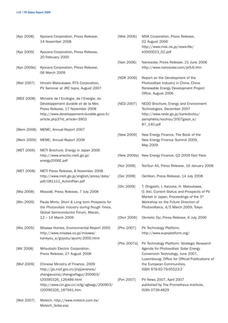 110 | PV Status Report 2009




[Kyo 2008]        Kyocera Corporation, Press Release,             [Msk 2006]    MSK Corporation, Press Release,
                  14 November 2008                                              02 August 2006
                                                                                http://www.msk.ne.jp/news-file/
[Kyo 2009]        Kyocera Corporation, Press Release,                           k0000023_02.pdf
                  20 February 2000
                                                                  [Nan 2006]    Nanosolar, Press Release, 21 June 2006
[Kyo 2009a]       Kyocera Corporation, Press Release,                           http://www.nanosolar.com/pr5-6.htm
                  06 March 2009
                                                                  [NDR 2006]    Report on the Development of the
[Mat 2007]        Hiroshi Matsukawa, RTS Corporation,                           Photovoltaic Industry in China, China
                  PV Seminar at JRC Ispra, August 2007                          Renewable Energy Development Project
                                                                                Office, August 2006
[MEE 2008]        Ministre de l’Ecologie, de l’Energie, du
                  Développement durable et de la Mer,             [NED 2007]    NEDO Brochure, Energy and Environment
                  Press Release, 17 November 2008                               Technologies, December 2007
                  http://www.developpement-durable.gouv.fr/                     http://www.nedo.go.jp/kankobutsu/
                  article.php3?id_article=3903                                  pamphlets/kouhou/2007gaiyo_e/
                                                                                87_140.pdf
[Mem 2008]        MEMC, Annual Report 2007
                                                                  [New 2009]    New Energy Finance, The Book of the
[Mem 2009]        MEMC, Annual Report 2008                                      New Energy Finance Summit 2009,
                                                                                May 2009
[MET 2006]        METI Brochure, Energy in Japan 2006
                  http://www.enecho.meti.go.jp/                   [New 2009a] New Energy Finance, Q2 2009 Fact Pack
                  energy2006E.pdf
                                                                  [Nor 2008]    NorSun AS, Press Release, 16 January 2008
[MET 2008]        METI Press Release, 8 November 2008
                  http://www.meti.go.jp/english/press/data/       [Oer 2008]    Oerlikon, Press Release, 14 July 2008
                  pdf/081111_ActionPlan.pdf
                                                                  [Ohi 2009]    T. Ohigashi, I. Kaizuka, H. Matsukawa,
[Mia 2008]        Miasolé, Press Release, 7 July 2008                           O. Ikki, Current Status and Prospects of PV
                                                                                Market in Japan, Proceedings of the 5th
[Min 2009]        Paula Mints, Short & Long term Prospects for                  Workshop on the Future Direction of
                  the Photovoltaic Industry during Rough Times,                 Photovoltaics, 4/5 March 2009, Tokyo
                  Global Semiconductor Forum, Macao,
                  12 – 14 March 2009                              [Okm 2006]    Okmetic Oyi, Press Release, 6 July 2006

[Mis 2005]        Misawa Homes, Environmental Report 2005         [Pho 2007]    PV Technology Platform;
                  http://www.misawa.co.jp/misawa/                               http://www.eupvplatform.org/
                  kankyou_e/gizyutu/ayumi/2000.html
                                                                  [Pho 2007a]   PV Technology Platform: Strategic Research
[Mit 2008]        Mitsubishi Electric Corporation,                              Agenda for Photovoltaic Solar Energy
                  Press Release, 27 August 2008                                 Conversion Technology, June 2007,
                                                                                Luxembourg: Office for Official Publications of
[Mof 2009]        Chinese Ministry of Finance, 2009                             the European Communities,
                  http://jjs.mof.gov.cn/jinjijianshesi/                         ISBN 978-92-79-05523-2
                  zhengwuxinxi/zhengcefagui/200903/
                  t20090326_126489.html                           [Pvn 2007]    PV News 2007, April 2007
                  http://www.cin.gov.cn/zcfg/xgbwgz/200903/                     published by The Prometheus Institute,
                  t20090326_187941.htm                                          ISSN 0739-4829

[Mot 2007]        Motech, http://www.motech.com.tw/
                  Motech_Solar.asp
 