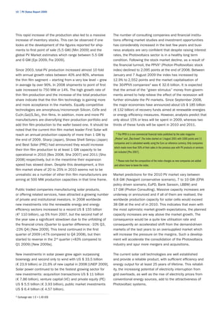 10 | PV Status Report 2009




This rapid increase of the production also led to a massive       The number of consulting companies and financial institu-
increase of inventory stocks. This can be observed if one         tions offering market studies and investment opportunities
looks at the development of the figures reported for ship-        has considerably increased in the last few years and busi-
ments to first point of sale (5.5 GW) [Min 2009] and the          ness analysts are very confident that despite raising interest
global PV Market estimates which range between 5.5 GW             rates, the Photovoltaics sector is in a healthy long term
and 6 GW [Epi 2009, Fra 2009].                                    condition. Following the stock market decline, as a result of
                                                                  the financial turmoil, the PPVX3 (Photon Pholtovoltaic stock
Since 2003, total PV production increased almost 10 fold          index) declined to 2,095 points at the end of 2008. Between
with annual growth rates between 40% and 80%, whereas             January and 7 August 2009 the index has increased by
the thin film segment – starting from a very low level – grew     12.9% to 2,552 points and the market capitalisation of
in average by over 90%. In 2008 shipments to point of first       the 30-PPVX companies4 was € 32.6 billion. It is expected
sale increased to 750 MW or 14%. The high growth rate of          that the arrival of the “green stimulus” money from govern-
thin film production and the increase of the total production     ments aimed to help relieve the effect of the recession will
share indicate that the thin film technology is gaining more      further stimulate the PV markets. Since September 2008,
and more acceptance in the markets. Equally competitive           the major economies have announced about US $ 185 billion
technologies are amorphous/micromorph Silicon, CdTe and           (€ 132 billion) of recovery funds aimed at renewable energies
Cu(In,Ga)(S,Se)2 thin films. In addition, more and more PV        or energy efficiency measures. However, analysts predict that
manufacturers are diversifying their production portfolio and     only about 15% or less will be spent in 2009, whereas two
add thin film production to the wafer based one. It should be     thirds of these funds will be spent in 2010 and 2011.
noted that the current thin film market leader First Solar will
reach an annual production capacity of more than 1 GW by            3
                                                                      The PPVX is a non commercial financial index published by the solar magazine
the end of 2009. Sharp (Japan), Showa Shell Sekiyu (Japan)        „Photon“ and „Öko-Invest“. The index started on 1 August 2001 with 1000 points and 11
                                                                  companies and is calculated weekly using the Euro as reference currency. Only companies
and Best Solar (PRC) had announced they would increase
                                                                  which made more than 50% of their sales in the previous year with PV products or services
their thin film production to at least 1 GW capacity to be
                                                                  are included [Pho 2007].
operational in 2010 [Bes 2008, Sha 2007] and 2011 [Sho
2008] respectively, but in the meantime their expansion             4
                                                                     Please note that the composition of the index changes as new companies are added
speed has slowed down. Despite this development, a thin           and others have to leave the index.
film market share of 20 to 25% in 2010 seems not to be
unrealistic as a number of other thin film manufacturers are      Market predictions for the 2010 PV market vary between
aiming at 500 MW production capacities in that time frame.        6.8 GW (Navigant conservative scenario), 7 to 10 GW (EPIA
                                                                  policy driven scenario, EuPD, Bank Sarasin, LBBW) and
Public traded companies manufacturing solar products,             17 GW (Photon Consulting). Massive capacity increases are
or offering related services, have attracted a growing number     underway or announced and if all of them are realised, the
of private and institutional investors. In 2008 worldwide         worldwide production capacity for solar cells would exceed
new investments into the renewable energy and energy              38 GW at the end of in 2010. This indicates that even with
efficiency sectors increased to a record US $ 155 billion         the most optimistic market growth expectations, the planned
(€2 110 billion), up 5% from 2007, but the second half of         capacity increases are way above the market growth. The
the year saw a significant slowdown due to the unfolding of       consequence would be a quite low utilisation rate and
the financial crisis (Quarter to quarter difference: -10% Q3,     consequently an accelerated shift from the demand-driven
-23% Q4) [New 2009]. This trend continued in the first            markets of the last years to an oversupplied market which
quarter of 2009 (-47% compared to Q4 2008), but then              will increase the pressure on the margins. Such a develop-
started to reverse in the 2nd quarter (+83% compared to           ment will accelerate the consolidation of the Photovoltaics
Q1 2009) [New 2009a].                                             industry and spur more mergers and acquisitions.

New investments in solar power grew again surpassing              The current solar cell technologies are well established
bioenergy and second only to wind with US $ 33.5 billion          and provide a reliable product, with sufficient efficiency and
(€ 23.9 billion) or 21.6% of new capital in 2008 [UNEP 2009].     energy output for at least 25 years of lifetime. This reliabil-
Solar power continued to be the fastest growing sector for        ity, the increasing potential of electricity interruption from
new investments: acquisition transactions US $ 11 billion         grid overloads, as well as the rise of electricity prices from
(€ 7.86 billion), venture capital (VC) and private equity (PE)    conventional energy sources, add to the attractiveness of
US $ 5.5 billion (€ 3.93 billion), public market investments      Photovoltaic systems.
US $ 6.4 billion (€ 4.57 billion).
2
    Exchange rate: 1 € = 1.40 US$
 
