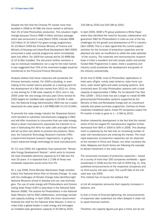 16 | PV Status Report 2009




Despite the fact that the Chinese PV market more than              100 GW by 2030 and 200 GW by 2050.
doubled in 2008 to 45 MW, the home market is still less
then 2% of total Photovoltaic production. This situation might     In April 2009, SEMI's PV group published a White Paper
change because China’s RMB 4 trillion stimulus package,            where they identified the need for focused, collaborative and
which was announced in early March 2009, includes RMB              goal-driven R&D for Photovoltaics in India as one of the key
210 billion (€ 22 billion6) for green energy programmes.           challenges for the growth and development of PV in industry
On 23 March 2009 the Chinese Ministry of Finance and               [Sem 2009]. This is a clear signal that the current support
Ministry of Housing and Urban-Rural Development [Mof 2009]         activities for the increase of production capacities and de-
announced a solar subsidy programme which immediately              ployment are seen as insufficient to utilise the solar potential
went into effect. For 2009 the subsidy will be 20 RMB/Wp            of the country. The materials and semiconductor research
(2.10 €/Wp) installed. The document neither mentions a             base in India is excellent and with proper public and private
cap on individual installations nor a cap for the total market.    funded R&D Programmes in place, India's academia and
It was suggested that 70% of the incentives budget would be        industry could accelerate the development and growth of
transferred to the Provincial Finance Ministries.                  the industry substantially.

Analysts believe that these measures will accelerate the           At the end of 2008, most of Photovoltaic applications in
Chinese domestic market. For 2009 a doubling, or even              India were off-grid, mainly solar lanterns, solar home sys-
tripling of the market seems possible as a starting point for      tems, solar street lights and water pumping systems. Grid-
the development of a GW size market from 2012 on. China            connected were 33 solar Photovoltaic systems with a total
is now aiming for 2 GW solar capacity in 2011 and in July          capacity of approximately 2 MWp. For its eleventh Five Year
2009 under the new energy stimulus plan China revised its          Plan (2008 – 2012) India has set a target to install 50 MW
2020 targets for installed solar capacity to 20 GW. In addi-       grid-connected Photovoltaic systems supported by the
tion, the National Energy Administration (NEA) has set a subsi-    Ministry of New and Renewable Energy with an investment
dised price for solar power at 1.09 RMB/kWh (0.115 €/kWh).         subsidy and power purchase programme. Contrary to these
                                                                   moderate installation plans, Indian PV companies expect the
To promote the solar energy industry the Taiwanese Govern-         PV market in India to grow to 1 – 2 GW by 2010.
ment decided to subsidise manufacturers engaging in R&D
and will offer incentives to consumers that use solar energy.      Another noteworthy development is the fact that the market
About a dozen manufacturers expressed the intention to in-         share of the ten largest PV manufacturers together further
vest in fabricating thin films for solar cells and eight of them   decreased from 80% in 2004 to 50% in 2008. This develop-
will set up their own plants to process the products. More-        ment is explained by the fact that an increasing number of
over, the Industrial Technology Research Institute (ITRI),         solar cell manufacturers are entering the market. The most
a Government-backed research organisation, is going to             rapid expansion of production capacities can be observed
import advanced foreign technology for local manufacturers.        at the moment in China and Taiwan, but other countries like
                                                                   India, Malaysia and South Korea are following the example
On 12 June 2009, the Legislative Yuan passed the “Renew-           to attract investment in the solar sector.
able Energy Development Statute”, which aims to increase
the total renewable electricity capacity by 6.5 GW over the        The announced increases of production capacities – based
next 20 years. It is expected that 1.2 GW of these new             on a survey of more than 200 companies worldwide – again
renewable capacities would come from PV.                           accelerated in 2008 and the first half of 2009 (Fig. 4). Only
                                                                   published announcements of the respective companies and
On 1 July 2008, Prime Minister Manmohan Singh unveiled             no third source info were used. The cut-off date of the info
India’s first National Action Plan on Climate Change. To cope      used was July 2009.
with the challenges of Climate Change India identified eight       This method has of course the setback that
National Missions aimed to develop and use new technolo-
gies. The use of solar energy with Photovoltaics and Concen-       a) not all companies announce their capacity increases in
trating Solar Power (CSP) is described in the National Solar       advance, and
Mission (NSM). The actions for Photovoltaics in the National
Solar Mission call for R&D collaboration, technology transfer      b) that in times of financial tightening, the announcements
and capacity building. In April 2009, the Union Government         of expansion plan scale-back are often delayed in order not
finalised the draft for the National Solar Mission. It aims to     to upset financial markets.
make India a global leader in solar energy and envisages
an installed solar generation capacity of 20 GW by 2020,           Therefore, the capacity figures just give a trend, but do not
 