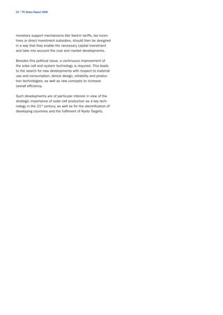 20 | PV Status Report 2009




monetary support mechanisms like feed-in tariffs, tax incen-
tives or direct investment subsidies, should then be designed
in a way that they enable the necessary capital investment
and take into account the cost and market developments.

Besides this political issue, a continuous improvement of
the solar cell and system technology is required. This leads
to the search for new developments with respect to material
use and consumption, device design, reliability and produc-
tion technologies, as well as new concepts to increase
overall efficiency.

Such developments are of particular interest in view of the
strategic importance of solar cell production as a key tech-
nology in the 21st century, as well as for the electrification of
developing countries and the fulfilment of Kyoto Targets.
 