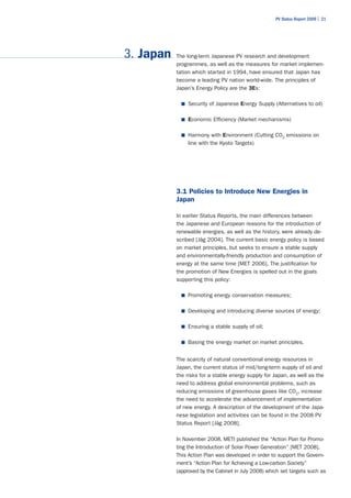 PV Status Report 2009 | 21




3. Japan   The long-term Japanese PV research and development
           programmes, as well as the measures for market implemen-
           tation which started in 1994, have ensured that Japan has
           become a leading PV nation world-wide. The principles of
           Japan’s Energy Policy are the 3Es:

             ■	 Security of Japanese Energy Supply (Alternatives to oil)


             ■	 Economic Efficiency (Market mechanisms)


             ■	 Harmony with Environment (Cutting CO2 emissions on
                line with the Kyoto Targets)




           3.1 Policies to Introduce New Energies in
           Japan

           In earlier Status Reports, the main differences between
           the Japanese and European reasons for the introduction of
           renewable energies, as well as the history, were already de-
           scribed [Jäg 2004]. The current basic energy policy is based
           on market principles, but seeks to ensure a stable supply
           and environmentally-friendly production and consumption of
           energy at the same time [MET 2006]. The justification for
           the promotion of New Energies is spelled out in the goals
           supporting this policy:

             ■	 Promoting energy conservation measures;


             ■	 Developing and introducing diverse sources of energy;


             ■	 Ensuring a stable supply of oil;


             ■	 Basing the energy market on market principles.


           The scarcity of natural conventional energy resources in
           Japan, the current status of mid/long-term supply of oil and
           the risks for a stable energy supply for Japan, as well as the
           need to address global environmental problems, such as
           reducing emissions of greenhouse gases like CO2, increase
           the need to accelerate the advancement of implementation
           of new energy. A description of the development of the Japa-
           nese legislation and activities can be found in the 2008 PV
           Status Report [Jäg 2008].

           In November 2008, METI published the “Action Plan for Promo-
           ting the Introduction of Solar Power Generation” [MET 2008].
           This Action Plan was developed in order to support the Govern-
           ment’s “Action Plan for Achieving a Low-carbon Society”
           (approved by the Cabinet in July 2008) which set targets such as
 