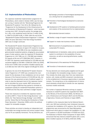 PV Status Report 2009 | 23




3.2 Implementation of Photovoltaics                                      1) Strategic promotion of technological developments
                                                                         as a driving force for competitiveness:
The Japanese residential implementation programme for
Photovoltaics, which ended in October 2005, was the long-              ■	 Promotion of technological development to overcome
est running. It started with the “Monitoring Programme for               high costs;
Residential PV systems” from 94 to 96, followed by the
“Programme for the Development of the Infrastructure for               ■	 Development of PV systems to facilitate grid-connection
the Introduction of Residential PV Systems”, which has been              and creation of the environment for its implementation.
running since 1997. During this period, the average price
for 1 kWp in the residential sector fell from 2 million ¥/kWp            2) Accelerated demand creation:
in 1994 to 670,000 ¥/kWp in 2004. With the end of the
“Residential PV System Dissemination Programme” in October             ■	 Develop a range of support measures besides subsidies;
2005, the price data base of the New Energy Foundation
(NEF) was no longer continued.                                         ■	 Support to create new business models.


The Residential PV System Dissemination Programme has                    3) Enhancement of competitiveness to establish a
been leading the expansion of Japan's PV market for 12 years.            sustainable PV industry:
In 2006, 88.5%, or 254 MW of the new installations were
grid-connected residential systems, bringing the accumulated           ■	 Establishment of standards, codes and an accreditation
power of solar systems under the Japanese PV Residential                 system to contribute to the availability of human
Programme to 1,617 MW, out of 1,709 MW total installed                   resources, as well as securing performance, quality
PV capacity at the end of FY 2006 [Mat 2007]. However, in                and safety;
FY 2007 the Japanese market declined to 210 MW and only
recovered slightly to 230 MW in 2008 [Ohi 2009, Epi 2009].             ■	 Enhancement of the awareness for Photovoltaic systems;
At the end of 2008, total cumulative installed capacity was
2.15 GW, less then half of the original 4.8 GW goal for 2010.          ■	 Promotion of international co-operation.


In general, the end of the Residential PV System Dissemi-            The key elements are industry-policy targeted and the goal
nation Programme in FY 2005 was considered the main                  is to strengthen the renewable energy industry in Japan.
reason for the decrease of new installations, but not so much        This includes the whole value chain from raw material pro-
because of the financial incentive of ¥ 20,000 per kWp, but          duction, cell, module and BOS component manufacturing
because this was perceived as lack of political support. In          to the es-tablishment of business opportunities in overseas
order to stop the downward trend of the Japanese market              markets. The strong focus on the establishment of interna-
and to stimulate the home market, METI announced at                  tional standards should help to transfer the new Japanese
the end of August 2008 that they wanted to reinstate an              business models world-wide.
investment subsidy for residential Photovoltaic systems in
FY 2009 and that they have submitted a budget request.               The number of Japanese Ministries working on support
                                                                     measures to install PV systems has expanded from METI
These new measures to revitalise the Japanese market,                to the Ministry of the Environment (MOE), the Ministry of
as well as METI's “Vision for New Energy Business” (June             Land, Infrastructure and Transport (MLIT) and the Ministry
2004), the “New National Energy Strategy” (June 2006)                of Agriculture, Forestry and Fisheries of Japan (MAFF).
and the “Action Plan for Promoting the Introduction of Solar
Power Generation” (November 2008) confirm the political              In addition to the measures taken by the National Govern-
support for renewable energies.                                      ment, over 300 local authorities have introduced measures
                                                                     to promote the installation of PV systems. One of the largest
These activities are aimed to develop an independent and             programmes was announced by the Tokyo Metropolitan
sustainable new energy business and various support meas-            Government which plans to support the installation of 1 GW
ures for PV are explicitly mentioned. The key elements are:          of PV systems in 40,000 households in FY2009 and 2010.
                                                                     The Federation of Electric Power Companies of Japan (FEPC)
                                                                     announced that they intend to install PV plants with a cumu-
                                                                     lative installed capacity of 10 GW by 2020 [Ikk 2008].
 7
     Photovoltaic Power Generation Technology Research Association
 8
     Japan Photovoltaic Energy Association
 
