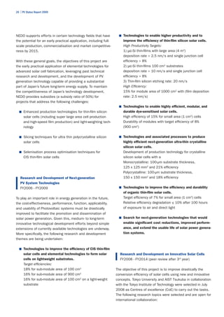 26 | PV Status Report 2009




NEDO supports efforts in certain technology fields that have          ■	 Technologies to enable higher productivity and to
the potential for an early practical application, including full-       improve the efficiency of thin-film silicon solar cells.
scale production, commercialisation and market competitive-             High Productivity Targets:
ness by 2015.                                                           1) µc-Si thin-films with large area (4 m2)
                                                                        deposition rate > 2.5 nm/s and single junction cell
With these general goals, the objectives of this project are            efficiency > 8%
the early practical application of elemental technologies for           2) µc-Si thin-films 100 cm2 substrates
advanced solar cell fabrication, leveraging past technical              deposition rate > 10 nm/s and single junction cell
research and development, and the development of PV                     efficiency > 8%
generation technology capable of providing a substantial                3) Thin-film silicon etching rate: 20 nm/s
part of Japan’s future long-term energy supply. To maintain             High Efficiency:
the competitiveness of Japan’s technology development,                  15% for module area of 1000 cm2 with (film deposition
NEDO provides subsidies (a subsidy ratio of 50%) for                    rate: 2.5 nm/s)
projects that address the following challenges:
                                                                      ■	 Technologies to enable highly efficient, modular, and
  ■	 Enhanced production technologies for thin-film silicon             durable dye-sensitised solar cells.
      solar cells (including super large area cell production           High efficiency of 15% for small area (1 cm2) cells
      and high-speed film production) and light-weighting tech-         Durability of modules with target efficiency of 8%
      nology                                                            (900 cm2)

  ■	 Slicing techniques for ultra thin polycrystalline silicon        ■	 Technologies and associated processes to produce
      solar cells                                                       highly efficient next-generation ultra-thin crystalline
                                                                        silicon solar cells.
  ■	 Selenisation process optimisation techniques for                   Development of production technology for crystalline
      CIS thin-film solar cells                                         silicon solar cells with a
                                                                        Monocrystalline: 100-µm substrate thickness,
                                                                        125 x 125 mm2 and 21% efficiency
                                                                        Polycrystalline: 100-µm substrate thickness,
   Research and Development of Next-generation                          150 x 150 mm2 and 18% efficiency
   PV System Technologies
   FY2006 - FY2009                                                    ■	 Technologies to improve the efficiency and durability
                                                                        of organic thin-film solar cells.
To play an important role in energy generation in the future,           Target efficiency of 7% for small area (1 cm2) cells
the cost-effectiveness, performance, function, applicability,           Relative efficiency degradation ≤ 10% after 100 hours
and usability of Photovoltaic systems must be drastically               of exposure to air and direct light
improved to facilitate the promotion and dissemination of
solar power generation. Given this, medium- to long-term              ■	 Search for next-generation technologies that would

innovative technological development efforts beyond simple              enable significant cost reductions, improved perform-
extensions of currently available technologies are underway.            ance, and extend the usable life of solar power genera-
More specifically, the following research and development               tion systems.
themes are being undertaken:

  ■	 Technologies to improve the efficiency of CIS thin-film
      solar cells and elemental technologies to form solar            Research and Development on Innovative Solar Cells
      cells on lightweight substrates.                                FY2008 - FY2014 (peer review after 3rd year)
      Target efficiencies:
      18% for sub-module area of 100 cm2                            The objective of this project is to improve drastically the
      16% for sub-module area of 900 cm2                            conversion efficiency of solar cells using new and innovative
      16% for sub-module area of 100 cm2 on a light-weight          concepts. Tokyo University and AIST Tsukuba in collaboration
      substrate                                                     with the Tokyo Institute of Technology were selected in July
                                                                    2008 as Centres of excellence (CoE) to carry out the tasks.
                                                                    The following research topics were selected and are open for
                                                                    international collaboration:
 
