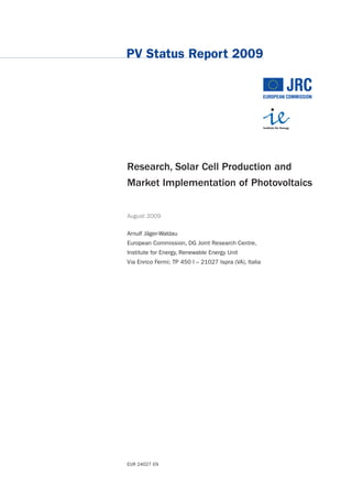 PV Status Report 2009




Research, Solar Cell Production and
Market Implementation of Photovoltaics


August 2009

Arnulf Jäger-Waldau
European Commission, DG Joint Research Centre,
Institute for Energy, Renewable Energy Unit
Via Enrico Fermi; TP 450 I – 21027 Ispra (VA), Italia




EUR 24027 EN
 