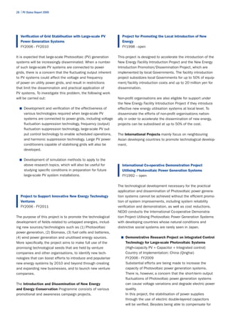 28 | PV Status Report 2009




   Verification of Grid Stabilisation with Large-scale PV          Project for Promoting the Local Introduction of New
   Power Generation Systems                                        Energy
   FY2006 - FY2010                                                 FY1998 - open

It is expected that large-scale Photovoltaic (PV) generation     This project is designed to accelerate the introduction of the
systems will be increasingly disseminated. When a number         New Energy Facility Introduction Project and the New Energy
of such large-scale PV systems are connected to power            Introduction Promotion/Dissemination Project, which are
grids, there is a concern that the fluctuating output inherent   implemented by local Governments. The facility introduction
to PV systems could affect the voltage and frequency             project subsidizes local Governments for up to 50% of equip-
of power on utility power grids, and result in restrictions      ment/facility introduction costs and up to 20 million yen for
that limit the dissemination and practical application of        dissemination.
PV systems. To investigate this problem, the following work
will be carried out:                                             Non-profit organisations are also eligible for support under
                                                                 the New Energy Facility Introduction Project if they introduce
  ■	 Development and verification of the effectiveness of        effective new energy utilisation systems at local level. To
      various technologies required when large-scale PV          disseminate the efforts of non-profit organisations nation-
      systems are connected to power grids, including voltage    ally in order to accelerate the dissemination of new energy,
      fluctuation suppression technology, frequency (output)     projects can be subsidised at up to 50% of the cost.
      fluctuation suppression technology, large-scale PV out-
      put control technology to enable scheduled operations,     The International Projects mainly focus on neighbouring
      and harmonic suppression technology. Large PV power        Asian developing countries to promote technological develop-
      conditioners capable of stabilising grids will also be     ment.
      developed.

  ■	 Development of simulation methods to apply to the
      above research topics, which will also be useful for         International Co-operative Demonstration Project
      studying specific conditions in preparation for future       Utilising Photovoltaic Power Generation Systems
      large-scale PV system installations.                         FY1992 – open

                                                                 The technological development necessary for the practical
                                                                 application and dissemination of Photovoltaic power genera-
   Project to Support Innovative New Energy Technology           tion systems cannot be achieved without the efficient promo-
   Ventures                                                      tion of system improvements, including system reliability
   FY2006 - FY2011                                               verification and demonstration, as well as cost reductions.
                                                                 NEDO conducts the International Co-operative Demonstra-
The purpose of this project is to promote the technological      tion Project Utilising Photovoltaic Power Generation Systems
development of fields related to untapped energies, includ-      with developing countries whose natural conditions and
ing new sources/technologies such as (1) Photovoltaic            distinctive social systems are rarely seen in Japan.
power generation, (2) Biomass, (3) fuel cells and batteries,
(4) wind power generation and unutilised energy sources.           ■	 Demonstrative Research Project on Integrated Control
More specifically, the project aims to make full use of the          Technology for Large-scale Photovoltaic Systems
promising technological seeds that are held by venture               (High-capacity PV + Capacitor + Integrated control)
companies and other organisations, to identify new tech-             Country of Implementation: China (Qinghai)
nologies that can boost efforts to introduce and popularise          FY2006 - FY2009
new energy systems by 2010 and beyond through creating               Substantial efforts are being made to increase the
and expanding new businesses, and to launch new venture              capacity of Photovoltaic power generation systems.
companies.                                                           There is, however, a concern that the short-term output
                                                                     fluctuations of Photovoltaic power generation systems
The Introduction and Dissemination of New Energy                     can cause voltage variations and degrade electric power
and Energy Conservation Programme consists of various                quality.
promotional and awareness campaign projects.                         In this project, the stabilisation of power supplies
                                                                     through the use of electric double-layered capacitors
                                                                     will be verified. Besides being able to compensate for
 
