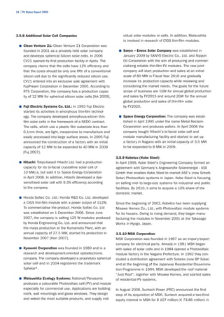 34 | PV Status Report 2009




3.5.8 Additional Solar Cell Companies                                  vidual solar modules or cells. In addition, Matsushita
                                                                       is involved in research of CIGS thin-film modules.
  ■	 Clean Venture 21: Clean Venture 21 Corporation was
      founded in 2001 as a privately held solar company              ■	 Sanyo – Eneos Solar Company was established in
      and develops spherical Silicon solar cells. In 2006              January 2009 by SANYO Electric Co., Ltd. and Nippon
      CV21 opened its first production facility in Kyoto. The          Oil Corporation with the aim of producing and commer-
      company claims that the cells have 12% efficiency and            cialising reliable thin-film PV modules. The new joint
      that the costs should be only one fifth of a conventional        company will start production and sales at an initial
      silicon cell due to the significantly reduced silicon use.       scale of 80 MW in Fiscal Year 2010 and gradually
      CV21 entered into an exclusive sale agreement with               increase its production capacity while reviewing and
      FujiPream Corporation in December 2005. According to             considering the market needs. The goals for the future
      RTS Corporation, the company has a production capac-             scope of business are 1GW for annual global production
      ity of 12 MW for spherical silicon solar cells [Ikk 2009].       and sales by FY2015 and around 2GW for the annual
                                                                       global production and sales of thin-film solar
  ■	 Fuji Electric Systems Co. Ltd.: In 1993 Fuji Electric             by FY2020.
      started its activities in amorphous thin-film technol-
      ogy. The company developed amorphous-silicon thin-             ■	 Space Energy Corporation: The company was estab-
      film solar cells in the framework of a NEDO contract.            lished in April 1995 under the name Metal Reclaim
      The cells, which use a plastic film substrate less than          Corporation and produces wafers. In April 2008 the
      0.1mm thick, are light, inexpensive to manufacture and           company bought Hitachi's bi-facial solar cell and
      easily processed into large surface areas. In 2005 Fuji          module manufacturing facility and started to set up
      announced the construction of a factory with an initial          a factory in Nagano with an initial capacity of 3.5 MW
      capacity of 12 MW to be expanded to 40 MW in 2009                to be expanded to 8 MW in 2009.
      [Fuj 2007].
                                                                   3.5.9 Kobelco (Kobe Steel)
  ■	 Hitachi: Tokyo-based Hitachi Ltd. had a production            In April 1999, Kobe Steel's Engineering Company formed an
      capacity for its bi-facial crystalline solar cell of         agreement with Germany's Angewandte Solarenergie - ASE
      10 MW/a, but sold it to Space Energy Corporation             GmbH that enables Kobe Steel to market ASE's (now Schott-
      in April 2008. In addition, Hitachi developed a dye-         Solar) Photovoltaic systems in Japan. Kobe Steel is focusing
      sensitised solar cell with 9.3% efficiency according         on selling mid- to large-size systems for industrial and public
      to the company.                                              facilities. By 2010, it aims to acquire a 10% share of the
                                                                   domestic market.
  ■	 Honda Soltec Co. Ltd.: Honda R&D Co. Ltd. developed
      a CIGS thin-film module with a power output of 112W.         Since the beginning of 2002, Kobelco has been supplying
      To commercialise the product, Honda Soltec Co. Ltd           Misawa Homes Co., Ltd., with Photovoltaic module systems
      was established on 1 December 2006. Since June               for its houses. Owing to rising demand, they began manu-
      2007, the company is selling 125 W modules produced          facturing the modules in November 2001 at the Takasago
      by Honda Engineering Co. Ltd. and announced that             Works in Hyogo, Japan.
      the mass production at the Kumamoto Plant, with an
      annual capacity of 27.5 MW, started its production in        3.5.10 MSK Corporation
      November 2007 [Hon 2007].                                    MSK Corporation was founded in 1967 as an import/export
                                                                   company for electrical parts. Already in 1981 MSK began
  ■	 Kyosemi Corporation was founded in 1980 and is a              with sales of solar cells and in 1984 opened a Photovoltaic
      research and development-oriented optoelectronic             module factory in the Nagano Prefecture. In 1992 they con-
      company. The company developed a proprietary spherical       cluded a distribution agreement with Solarex (now BP Solar)
      solar cell and in 2004 registered the trademark              and at the beginning of the Japanese Residential Dissemina-
      Sphelar® .                                                   tion Programme in 1994, MSK developed the roof material
                                                                   “Just Roof”, together with Misawa Homes, and started sales
  ■ Matsushita Ecology Systems: National/Panasonic                 of residential PV systems.
      produces a colourable Photovoltaic cell (PV) and module
      especially for commercial use. Applications are building     In August 2006, Suntech Power (PRC) announced the first
      roofs, wall mountings and glass windows. They design         step of its acquisition of MSK. Suntech acquired a two-third
      and select the most suitable products, and supply indi-      equity interest in MSK for $ 107 million (€ 73.86 million) in
 