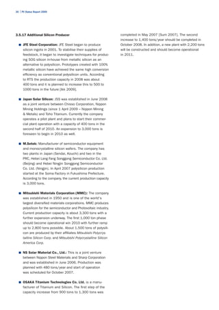 36 | PV Status Report 2009




3.5.17 Additional Silicon Producer                                   completed in May 2007 [Sum 2007]. The second
                                                                     increase to 1,400 tons/year should be completed in
  ■	 JFE Steel Corporation: JFE Steel began to produce               October 2008. In addition, a new plant with 2,200 tons
      silicon ingots in 2001. To stabilise their supplies of         will be constructed and should become operational
      feedstock, it began to investigate techniques for produc-      in 2011.
      ing SOG silicon in-house from metallic silicon as an
      alternative to polysilicon. Prototypes created with 100%
      metallic silicon have achieved the same high conversion
      efficiency as conventional polysilicon units. According
      to RTS the production capacity in 2008 was about
      400 tons and it is planned to increase this to 500 to
      1000 tons in the future [Ikk 2009].

  ■	 Japan Solar Silicon: JSS was established in June 2008
      as a joint venture between Chisso Corporation, Nippon
      Mining Holdings (since 1 April 2009 – Nippon Mining
      & Metals) and Toho Titanium. Currently the company
      operates a pilot plant and plans to start their commer-
      cial plant operation with a capacity of 400 tons in the
      second half of 2010. An expansion to 3,000 tons is
      foreseen to begin in 2010 as well.

  ■	 M.Setek: Manufacturer of semiconductor equipment
      and monocrystalline silicon wafers. The company has
      two plants in Japan (Sendai, Kouchi) and two in the
      PRC, Hebei Lang Fang Songgong Semiconductor Co. Ltd.
      (Beijing) and Hebei Ningjin Songgong Semiconductor
      Co. Ltd. (Ningjin). In April 2007 polysilicon production
      started at the Soma Factory in Fukushima Prefecture.
      According to the company, the current production capacity
      is 3,000 tons.

  ■	 Mitsubishi Materials Corporation (MMC): The company
      was established in 1950 and is one of the world's
      largest diversified materials corporations. MMC produces
      polysilicon for the semiconductor and Photovoltaic industry.
      Current production capacity is about 3,300 tons with a
      further expansion underway. The first 1,000 ton phase
      should become operational win 2010 with further ramp
      up to 2,800 tons possible. About 1,500 tons of polysili-
      con are produced by their affiliates Mitsubishi Polycrys-
      talline Silicon Corp. and Mitsubishi Polycrystalline Silicon
      America Corp.

  ■	 NS Solar Material Co., Ltd.: This is a joint venture
      between Nippon Steel Materials and Sharp Corporation
      and was established in June 2006. Production was
      planned with 480 tons/year and start of operation
      was scheduled for October 2007.

  ■	 OSAKA Titanium Technologies Co. Ltd. is a manu-
      facturer of Titanium and Silicon. The first step of the
      capacity increase from 900 tons to 1,300 tons was
 
