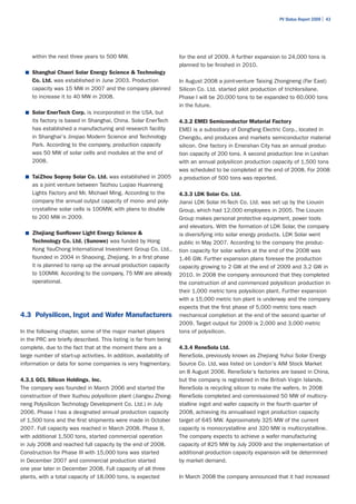 PV Status Report 2009 | 43




     within the next three years to 500 MW.                         for the end of 2009. A further expansion to 24,000 tons is
                                                                    planned to be finished in 2010.
  ■	 Shanghai Chaori Solar Energy Science & Technology
     Co. Ltd. was established in June 2003. Production              In August 2008 a joint-venture Taixing Zhongneng (Far East)
     capacity was 15 MW in 2007 and the company planned             Silicon Co. Ltd. started pilot production of trichlorsilane.
     to increase it to 40 MW in 2008.                               Phase I will be 20,000 tons to be expanded to 60,000 tons
                                                                    in the future.
  ■	 Solar EnerTech Corp. is incorporated in the USA, but
     its factory is based in Shanghai, China. Solar EnerTech        4.3.2 EMEI Semiconductor Material Factory
     has established a manufacturing and research facility          EMEI is a subsidiary of Dongfang Electric Corp., located in
     in Shanghai's Jinqiao Modern Science and Technology            Chengdu, and produces and markets semiconductor material
     Park. According to the company, production capacity            silicon. One factory in Emeishan City has an annual produc-
     was 50 MW of solar cells and modules at the end of             tion capacity of 200 tons. A second production line in Leshan
     2008.                                                          with an annual polysilicon production capacity of 1,500 tons
                                                                    was scheduled to be completed at the end of 2008. For 2008
  ■	 TaiZhou Sopray Solar Co. Ltd. was established in 2005          a production of 500 tons was reported.
     as a joint venture between Taizhou Luqiao Huanneng
     Lights Factory and Mr. Michael Ming. According to the          4.3.3 LDK Solar Co. Ltd.
     company the annual output capacity of mono- and poly-          Jianxi LDK Solar Hi-Tech Co. Ltd. was set up by the Liouxin
     crystalline solar cells is 100MW, with plans to double         Group, which had 12,000 employees in 2005. The Liouxin
     to 200 MW in 2009.                                             Group makes personal protective equipment, power tools
                                                                    and elevators. With the formation of LDK Solar, the company
  ■	 Zhejiang Sunflower Light Energy Science &                      is diversifying into solar energy products. LDK Solar went
     Technology Co. Ltd. (Sunowe) was funded by Hong                public in May 2007. According to the company the produc-
     Kong YauChong International Investment Group Co. Ltd.,         tion capacity for solar wafers at the end of the 2008 was
     founded in 2004 in Shaoxing, Zhejiang. In a first phase        1.46 GW. Further expansion plans foresee the production
     it is planned to ramp up the annual production capacity        capacity growing to 2 GW at the end of 2009 and 3.2 GW in
     to 100MW. According to the company, 75 MW are already          2010. In 2008 the company announced that they completed
     operational.                                                   the construction of and commenced polysilicon production in
                                                                    their 1,000 metric tons polysilicon plant. Further expansion
                                                                    with a 15,000 metric ton plant is underway and the company
                                                                    expects that the first phase of 5,000 metric tons reach
4.3 Polysilicon, Ingot and Wafer Manufacturers                      mechanical completion at the end of the second quarter of
                                                                    2009. Target output for 2009 is 2,000 and 3,000 metric
In the following chapter, some of the major market players          tons of polysilicon.
in the PRC are briefly described. This listing is far from being
complete, due to the fact that at the moment there are a            4.3.4 ReneSola Ltd.
large number of start-up activities. In addition, availability of   ReneSola, previously known as Zhejiang Yuhui Solar Energy
information or data for some companies is very fragmentary.         Source Co. Ltd, was listed on London's AIM Stock Market
                                                                    on 8 August 2006. ReneSola's factories are based in China,
4.3.1 GCL Silicon Holdings. Inc.                                    but the company is registered in the British Virgin Islands.
The company was founded in March 2006 and started the               ReneSola is recycling silicon to make the wafers. In 2008
construction of their Xuzhou polysilicon plant (Jiangsu Zhong-      ReneSola completed and commissioned 50 MW of multicry-
neng Polysilicon Technology Development Co. Ltd.) in July           stalline ingot and wafer capacity in the fourth quarter of
2006. Phase I has a designated annual production capacity           2008, achieving its annualised ingot production capacity
of 1,500 tons and the first shipments were made in October          target of 645 MW. Approximately 325 MW of the current
2007. Full capacity was reached in March 2008. Phase II,            capacity is monocrystalline and 320 MW is multicrystalline.
with additional 1,500 tons, started commercial operation            The company expects to achieve a wafer manufacturing
in July 2008 and reached full capacity by the end of 2008.          capacity of 825 MW by July 2009 and the implementation of
Construction for Phase III with 15,000 tons was started             additional production capacity expansion will be determined
in December 2007 and commercial production started                  by market demand.
one year later in December 2008. Full capacity of all three
plants, with a total capacity of 18,000 tons, is expected           In March 2008 the company announced that it had increased
 