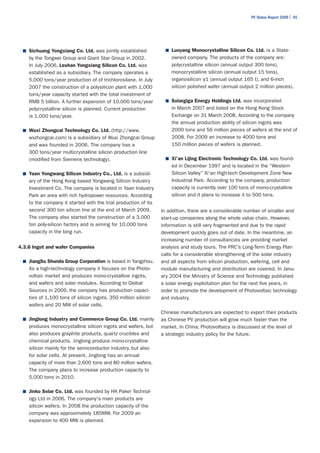 PV Status Report 2009 | 45




 ■	 Sichuang Yongxiang Co. Ltd. was jointly established            ■	 Luoyang Monocrystalline Silicon Co. Ltd. is a State-
    by the Tongwei Group and Giant Star Group in 2002.               owned company. The products of the company are:
    In July 2006, Leshan Yongxiang Silicon Co. Ltd. was              polycrystalline silicon (annual output 300 tons),
    established as a subsidiary. The company operates a              monocrystalline silicon (annual output 15 tons),
    5,000 tons/year production of of trichlorosilane. In July        organosilicon γ1 (annual output 165 t), and 6-inch
    2007 the construction of a polysilicon plant with 1,000          silicon polished wafer (annual output 2 million pieces).
    tons/year capacity started with the total investment of
    RMB 5 billion. A further expansion of 10,000 tons/year         ■	 Solargiga Energy Holdings Ltd. was incorporated
    polycrystalline silicon is planned. Current production           in March 2007 and listed on the Hong Kong Stock
    is 1,000 tons/year.                                              Exchange on 31 March 2008. According to the company
                                                                     the annual production ability of silicon ingots was
 ■	 Wuxi Zhongcai Technology Co. Ltd. (http://www.                   2000 tons and 56 million pieces of wafers at the end of
    wxzhongcai.com) is a subsidiary of Wuxi Zhongcai Group           2008. For 2009 an increase to 4000 tons and
    and was founded in 2006. The company has a                       150 million pieces of wafers is planned.
    300 tons/year multicrystalline silicon production line
    (modified from Siemens technology).                            ■	 Xi'an Lijing Electronic Technology Co. Ltd. was found-
                                                                     ed in December 1997 and is located in the “Western
 ■	 Yaan Yongwang Silicon Industry Co., Ltd. is a subsidi-           Silicon Valley” Xi'an High-tech Development Zone New
    ary of the Hong Kong based Yongwang Silicon Industry             Industrial Park. According to the company, production
    Investment Co. The company is located in Yaan Industry           capacity is currently over 100 tons of mono-crystalline
    Park an area with rich hydropower resources. According           silicon and it plans to increase it to 500 tons.
    to the company it started with the trial production of its
    second 300 ton silicon line at the end of March 2009.        In addition, there are a considerable number of smaller and
    The company also started the construction of a 3,000         start-up companies along the whole value chain. However,
    ton poly-silicon factory and is aiming for 10,000 tons       information is still very fragmented and due to the rapid
    capacity in the long run.                                    development quickly goes out of date. In the meantime, an
                                                                 increasing number of consultancies are providing market
4.3.6 Ingot and wafer Companies                                  analysis and study tours. The PRC’s Long-Term Energy Plan
                                                                 calls for a considerable strengthening of the solar industry
 ■	 JiangSu Shunda Group Corporation is based in Yangzhou.       and all aspects from silicon production, wafering, cell and
    As a high-technology company it focuses on the Photo-        module manufacturing and distribution are covered. In Janu-
    voltaic market and produces mono-crystalline ingots,         ary 2004 the Ministry of Science and Technology published
    and wafers and solar modules. According to Global            a solar energy exploitation plan for the next five years, in
    Sources in 2009, the company has production capaci-          order to promote the development of Photovoltaic technology
    ties of 1,100 tons of silicon ingots, 350 million silicon    and industry.
    wafers and 20 MW of solar cells.
                                                                 Chinese manufacturers are expected to export their products
 ■	 Jinglong Industry and Commerce Group Co. Ltd. mainly         as Chinese PV production will grow much faster than the
    produces monocrystalline silicon ingots and wafers, but      market. In China, Photovoltaics is discussed at the level of
    also produces graphite products, quartz crucibles and        a strategic industry policy for the future.
    chemical products. Jinglong produce mono-crystalline
    silicon mainly for the semiconductor industry, but also
    for solar cells. At present, Jinglong has an annual
    capacity of more than 2,600 tons and 80 million wafers.
    The company plans to increase production capacity to
    5,000 tons in 2010.

 ■	 Jinko Solar Co. Ltd. was founded by HK Paker Technol-
    ogy Ltd in 2006. The company's main products are
    silicon wafers. In 2008 the production capacity of the
    company was approximately 185MW. For 2009 an
    expansion to 400 MW is planned.
 
