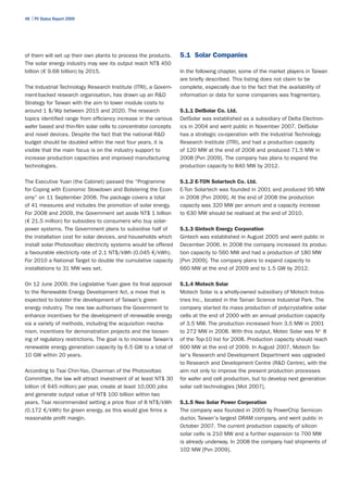 48 | PV Status Report 2009




of them will set up their own plants to process the products.      5.1 Solar Companies
The solar energy industry may see its output reach NT$ 450
billion (€ 9.68 billion) by 2015.                                  In the following chapter, some of the market players in Taiwan
                                                                   are briefly described. This listing does not claim to be
The Industrial Technology Research Institute (ITRI), a Govern-     complete, especially due to the fact that the availability of
ment-backed research organisation, has drawn up an R&D             information or data for some companies was fragmentary.
Strategy for Taiwan with the aim to lower module costs to
around 1 $/Wp between 2015 and 2020. The research                  5.1.1 DelSolar Co. Ltd.
topics identified range from efficiency increase in the various    DelSolar was established as a subsidiary of Delta Electron-
wafer based and thin-film solar cells to concentrator concepts     ics in 2004 and went public in November 2007. DelSolar
and novel devices. Despite the fact that the national R&D          has a strategic co-operation with the Industrial Technology
budget should be doubled within the next four years, it is         Research Institute (ITRI), and had a production capacity
visible that the main focus is on the industry support to          of 120 MW at the end of 2008 and produced 71.5 MW in
increase production capacities and improved manufacturing          2008 [Pvn 2009]. The company has plans to expand the
technologies.                                                      production capacity to 840 MW by 2012.

The Executive Yuan (the Cabinet) passed the “Programme             5.1.2 E-TON Solartech Co. Ltd.
for Coping with Economic Slowdown and Bolstering the Econ-         E-Ton Solartech was founded in 2001 and produced 95 MW
omy” on 11 September 2008. The package covers a total              in 2008 [Pvn 2009]. At the end of 2008 the production
of 41 measures and includes the promotion of solar energy.         capacity was 320 MW per annum and a capacity increase
For 2008 and 2009, the Government set aside NT$ 1 billion          to 630 MW should be realised at the end of 2010.
(€ 21.5 million) for subsidies to consumers who buy solar-
power systems. The Government plans to subsidise half of           5.1.3 Gintech Energy Corporation
the installation cost for solar devices, and households which      Gintech was established in August 2005 and went public in
install solar Photovoltaic electricity systems would be offered    December 2006. In 2008 the company increased its produc-
a favourable electricity rate of 2.1 NT$/kWh (0.045 €/kWh).        tion capacity to 560 MW and had a production of 180 MW
For 2010 a National Target to double the cumulative capacity       [Pvn 2009]. The company plans to expand capacity to
installations to 31 MW was set.                                    660 MW at the end of 2009 and to 1.5 GW by 2012.

On 12 June 2009, the Legislative Yuan gave its final approval      5.1.4 Motech Solar
to the Renewable Energy Development Act, a move that is            Motech Solar is a wholly-owned subsidiary of Motech Indus-
expected to bolster the development of Taiwan’s green              tries Inc., located in the Tainan Science Industrial Park. The
energy industry. The new law authorises the Government to          company started its mass production of polycrystalline solar
enhance incentives for the development of renewable energy         cells at the end of 2000 with an annual production capacity
via a variety of methods, including the acquisition mecha-         of 3.5 MW. The production increased from 3.5 MW in 2001
nism, incentives for demonstration projects and the loosen-        to 272 MW in 2008. With this output, Motec Solar was No. 8
ing of regulatory restrictions. The goal is to increase Taiwan’s   of the Top-10 list for 2008. Production capacity should reach
renewable energy generation capacity by 6.5 GW to a total of       600 MW at the end of 2009. In August 2007, Motech So-
10 GW within 20 years.                                             lar's Research and Development Department was upgraded
                                                                   to Research and Development Centre (R&D Centre), with the
According to Tsai Chin-Yao, Chairman of the Photovoltaic           aim not only to improve the present production processes
Committee, the law will attract investment of at least NT$ 30      for wafer and cell production, but to develop next generation
billion (€ 645 million) per year, create at least 10,000 jobs      solar cell technologies [Mot 2007].
and generate output value of NT$ 100 billion within two
years. Tsai recommended setting a price floor of 8 NT$/kWh         5.1.5 Neo Solar Power Corporation
(0.172 €/kWh) for green energy, as this would give firms a         The company was founded in 2005 by PowerChip Semicon-
reasonable profit margin.                                          ductor, Taiwan's largest DRAM company, and went public in
                                                                   October 2007. The current production capacity of silicon
                                                                   solar cells is 210 MW and a further expansion to 700 MW
                                                                   is already underway. In 2008 the company had shipments of
                                                                   102 MW [Pvn 2009].
 