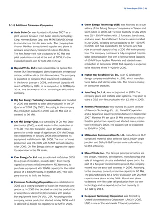 PV Status Report 2009 | 49




5.1.6 Additional Taiwanese Companies                           ■	 Green Energy Technology (GET) was founded as a sub-
                                                                 sidiary of the Tatung Group of companies in Taiwan and
 ■	 Auria Solar Co. was founded in October 2007 as a             went public in 2008. GET's Initial capacity in May 2005
    joint venture between E-Ton Solar, Lite-On Technology        was 25 – 30 MW wafers with 13 furnaces, band saws,
    Corp, Hermes-Epitek Corp. and MiTAC-SYNNEX Group             and wire saws. An additional 7 furnaces were installed
    to manufacture thin-film solar cells. The company has        in July 2006, boosting annual capacity to 40 – 50 MW.
    chosen Oerlikon as equipment supplier and plans to           In 2008, GET has expanded to 80 furnaces and has
    produce amorphous/micromorph silicon thin-films.             now an annual capacity of up to 200 MW wafer produc-
    The first factory will have a capacity of 60 MW and          tion. The company purchased a fully-integrated thin-film
    pilot production started at the end of 2008. Further         solar cell production line with a nominal rated capacity
    expansion plans aim for 500 MW in 2012.                      of 50 MW from Applied Materials and started mass
                                                                 production in December 2008. Full capacity is expected
 ■	 BeyondPV Co. Ltd's main shareholder is optical film          to be reached in the 4th Quarter 2009.
    maker Efun Technology and plans to produce amorphous/
    microcrystalline silicon thin-film modules. The company    ■	 Higher Way Electronic Co. Ltd. is an IC application
    is expected to complete their equipment installation         design company established in 1991, which manufac-
    in the fourth quarter of 2008, and annual capacity will      tures GaAs and silicon solar cells. The focus is mainly
    reach 40MWp by 2010, to be ramped up to 80MWp by             on consumer products.
    2011, and 350MWp by 2014, according to the parent
    company.                                                   ■	 Jenn Feng Co.,Ltd. was incorporated in 1975. The
                                                                 company plans and installs solar systems. They plan to
 ■	 Big Sun Energy Technology Incorporation was founded          start a CIGS thin-film production with 12 MW in 2009.
    in 2006 and started its solar cell production in the 3rd
    Quarter of 2007 [Dig 2007]. According to the company       ■	 Kenmos Photovoltaic was founded as a joint venture
    the production capacity in 2007 was 30 MW and in-            of Kenmos Technology Co. Ltd., NanoPV Corporation
    creased to 90 MW.                                            and a Taiwanese equipment manufacturer in September
                                                                 2007. Kenmos PV set up a 10 MW amorphous silicon
 ■	 Chi Mei Energy Corp. is a subsidiary of Chi Mei Opto-        thin-film production capacity and started mass produc-
    electronics (CMO), a world leader in the production of       tion in February 2009. The capacity will be expanded
    TFT-LCD (Thin-film Transistor Liquid Crystal Display )       to 30 MW in 2009.
    panels for a wide range of application. Chi Mei Energy
    was established in January 2008 and completed its          ■	 Millennium Communication Co. Ltd. manufacures III–V
    equipment installation in Q4, 2008. The start of mass        compound material solar cells like GaAs, InGaP single
    production was Q1, 2009 with 50MW annual capacity.           junction and GaAs/InGaP tandem solar cells with up
    After 2009, Chi Mei Energy plans an aggressive capac-        to 25% efficiency.
    ity expansion to the GW scale.
                                                               ■	 Mosel Vitelic Inc.: The Group's principal activities are
 ■	 Ever Energy Co. Ltd. was established in October 2005         the design, research, development, manufacturing and
    by a group of investors. In early 2007, Ever Energy          sale of integrated circuits and related spare parts. As
    signed a contract with Centrotherm AG, Germany, to           part of a five-year transformation project, the company
    purchase equipment with 90MW capacity for the initial        moved into the solar cell business in 2006. According
    phase of a 180MW facility. In October 2007 the com-          to the company, current production capacity is 60 MW.
    pany started to build the factory.                           The ground-breaking for a further expansion with 200 MW
                                                                 capacity took place in May 2008. Mosel also plans
 ■	 Formosun Technology Corporation was established in           to develop thin-film solar cell production from its own
    2005 as a trading company of solar cell materials and        technology and to expand production capacity to
    products. In 2006 they decided to start the production       1.5 GW by 2014.
    of amorphous silicon thin-film modules with produc-
    tion equipment from EPV (NJ), USA. According to the        ■	 Nexpower Technology Corporation was formed by
    company, series production started in May 2008 and it        United Microelectronics Corporation (UMC) in 2005.
    is planned to double the capacity to 12 MW in 2009.          UMC is one of the world-wide IC foundry providers.
 