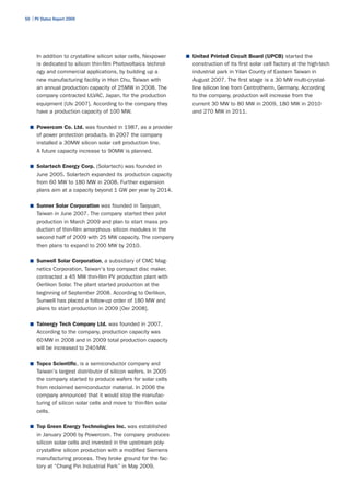 50 | PV Status Report 2009




      In addition to crystalline silicon solar cells, Nexpower    ■	 United Printed Circuit Board (UPCB) started the
      is dedicated to silicon thin-film Photovoltaics technol-      construction of its first solar cell factory at the high-tech
      ogy and commercial applications, by building up a             industrial park in Yilan County of Eastern Taiwan in
      new manufacturing facility in Hsin Chu, Taiwan with           August 2007. The first stage is a 30 MW multi-crystal-
      an annual production capacity of 25MW in 2008. The            line silicon line from Centrotherm, Germany. According
      company contracted ULVAC, Japan, for the production           to the company, production will increase from the
      equipment [Ulv 2007]. According to the company they           current 30 MW to 80 MW in 2009, 180 MW in 2010
      have a production capacity of 100 MW.                         and 270 MW in 2011.

  ■	 Powercom Co. Ltd. was founded in 1987, as a provider
      of power protection products. In 2007 the company
      installed a 30MW silicon solar cell production line.
      A future capacity increase to 90MW is planned.

  ■	 Solartech Energy Corp. (Solartech) was founded in
      June 2005. Solartech expanded its production capacity
      from 60 MW to 180 MW in 2008. Further expansion
      plans aim at a capacity beyond 1 GW per year by 2014.

  ■	 Sunner Solar Corporation was founded in Taoyuan,
      Taiwan in June 2007. The company started their pilot
      production in March 2009 and plan to start mass pro-
      duction of thin-film amorphous silicon modules in the
      second half of 2009 with 25 MW capacity. The company
      then plans to expand to 200 MW by 2010.

  ■	 Sunwell Solar Corporation, a subsidiary of CMC Mag-
      netics Corporation, Taiwan's top compact disc maker,
      contracted a 45 MW thin-film PV production plant with
      Oerlikon Solar. The plant started production at the
      beginning of September 2008. According to Oerlikon,
      Sunwell has placed a follow-up order of 180 MW and
      plans to start production in 2009 [Oer 2008].

  ■	 Tainergy Tech Company Ltd. was founded in 2007.
      According to the company, production capacity was
      60 MW in 2008 and in 2009 total production capacity
      will be increased to 240 MW.

  ■	 Topco Scientific, is a semiconductor company and
      Taiwan's largest distributor of silicon wafers. In 2005
      the company started to produce wafers for solar cells
      from reclaimed semiconductor material. In 2006 the
      company announced that it would stop the manufac-
      turing of silicon solar cells and move to thin-film solar
      cells.

  ■	 Top Green Energy Technologies Inc. was established
      in January 2006 by Powercom. The company produces
      silicon solar cells and invested in the upstream poly-
      crystalline silicon production with a modified Siemens
      manufacturing process. They broke ground for the fac-
      tory at “Chang Pin Industrial Park” in May 2009.
 