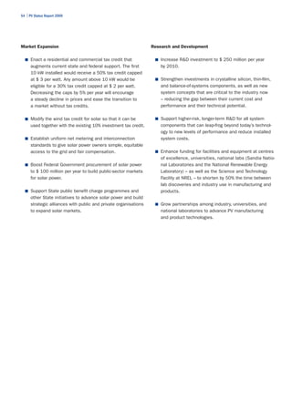 54 | PV Status Report 2009




Market Expansion                                                   Research and Development

  ■	 Enact a residential and commercial tax credit that             ■	 Increase R&D investment to $ 250 million per year
      augments current state and federal support. The first            by 2010.
      10 kW installed would receive a 50% tax credit capped
      at $ 3 per watt. Any amount above 10 kW would be              ■	 Strengthen investments in crystalline silicon, thin-film,
      eligible for a 30% tax credit capped at $ 2 per watt.            and balance-of-systems components, as well as new
      Decreasing the caps by 5% per year will encourage                system concepts that are critical to the industry now
      a steady decline in prices and ease the transition to            – reducing the gap between their current cost and
      a market without tax credits.                                    performance and their technical potential.

  ■	 Modify the wind tax credit for solar so that it can be         ■	 Support higher-risk, longer-term R&D for all system
      used together with the existing 10% investment tax credit.       components that can leap-frog beyond today’s technol-
                                                                       ogy to new levels of performance and reduce installed
  ■	 Establish uniform net metering and interconnection                system costs.
      standards to give solar power owners simple, equitable
      access to the grid and fair compensation.                     ■	 Enhance funding for facilities and equipment at centres
                                                                       of excellence, universities, national labs (Sandia Natio-
  ■	 Boost Federal Government procurement of solar power               nal Laboratories and the National Renewable Energy
      to $ 100 million per year to build public-sector markets         Laboratory) – as well as the Science and Technology
      for solar power.                                                 Facility at NREL – to shorten by 50% the time between
                                                                       lab discoveries and industry use in manufacturing and
  ■	 Support State public benefit charge programmes and                products.
      other State initiatives to advance solar power and build
      strategic alliances with public and private organisations     ■	 Grow partnerships among industry, universities, and
      to expand solar markets.                                         national laboratories to advance PV manufacturing
                                                                       and product technologies.
 