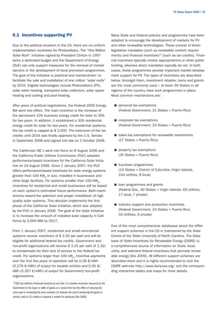 PV Status Report 2009 | 55




6.1 Incentives supporting PV                                                                   Many State and Federal policies and programmes have been
                                                                                               adopted to encourage the development of markets for PV
Due to the political situation in the US, there are no uniform                                 and other renewable technologies. These consist of direct
implementation incentives for Photovoltaics. The “One Million                                  legislative mandates (such as renewable content require-
Solar Roof” Initiative signed by President Clinton in 1997                                     ments) and financial incentives13 (such as tax credits). Finan-
lacks a dedicated budget and the Department of Energy                                          cial incentives typically involve appropriations or other public
(DoE) can only support measures for the removal of market                                      funding, whereas direct mandates typically do not. In both
barriers or the development of local promotion programmes.                                     cases, these programmes provide important market develop-
The goal of the Initiative is practical and market-driven: to                                  ment support for PV. The types of incentives are described
facilitate the sale and installation of one million “solar roofs”                              below. Amongst them, investment rebates, loans and grants
by 2010. Eligible technologies include Photovoltaics (PV),                                     are the most commonly used – at least 39 States in all
solar water heating, transpired solar collectors, solar space                                  regions of the country, have such programmes in place.
heating and cooling and pool heating.                                                          Most common mechanisms are:

After years of political negotiations, the Federal 2005 Energy                                   ■	 personal tax exemptions
Bill went into effect. The main incentive is the increase of                                        (Federal Government, 21 States + Puerto Rico)
the permanent 10% business energy credit for solar to 30%
for two years. In addition, it established a 30% residential                                     ■	 corporate tax exemptions
energy credit for solar for two years. For residential systems,                                     (Federal Government, 24 States + Puerto Rico)
the tax credit is capped at $ 2,000. The extension of the tax
credits until 2016 was finally approved by the U.S. Senate                                       ■	 sales tax exemptions for renewable investments
in September 2008 and signed into law on 3 October 2008.                                            (27 States + Puerto Rico)

The Californian SB 1 went into force on 8 August 2006 and                                        ■	 property tax exemptions
the California Public Utilities Commission (PUC) adopted                                            (35 States + Puerto Rico)
performance-based incentives for the California Solar Initia-
tive on 24 August 2006. Since 1 January 2007, the PUC                                            ■	 buy-down programmes
offers performance-based incentives for solar energy systems                                        (19 States + District of Columbia, Virgin Islands,
greater than 100 KWp in size, installed in businesses and                                           234 utilities, 8 local)
other large facilities. For systems smaller than 100 KWp,
incentives for residential and small businesses will be based                                    ■	 loan programmes and grants

on each system’s estimated future performance. Both mech-                                           (Federal Gov., 40 States + Virgin Islands; 69 utilities,
anisms reward the selection and proper installation of high                                         17 local, 7 private)
quality solar systems. This decision implements the first
phase of the California Solar Initiative, which was adopted                                      ■	 industry support and production incentives

by the PUC in January 2006. The goal of the Solar Initiative                                        (Federal Government, 24 States + Puerto Rico,
is to increase the amount of installed solar capacity in Cali-                                      33 Utilities, 9 private)
fornia by 3,000 MW by 2017.
                                                                                               One of the most comprehensive databases about the differ-
From 1 January 2007, residential and small commercial                                          ent support schemes in the US is maintained by the Solar
systems receive incentives of $ 2.50 per watt and will be                                      Centre of the State University of North Carolina. The Data-
eligible for additional federal tax credits. Government and                                    base of State Incentives for Renewable Energy (DSIRE) is
non-profit organisations will receive $ 3.25 per watt (€ 2.32)                                 a comprehensive source of information on State, local,
to compensate for their lack of access to the federal tax                                      utility, and selected federal incentives that promote renew-
credit. For systems larger than 100 kWp, incentive payments                                    able energy [Dsi 2009]. All different support schemes are
over the first five years of operation will be 0.39 $/kWh                                      described there and it is highly recommended to visit the
(0.279 €/kWh) of output for taxable entities and 0.50 $/                                       DSIRE web-site http://www.dsireusa.org/ and the correspon-
kWh (0.357 €/kWh) of output for Government/non-profit                                          ding interactive tables and maps for more details.
organisations.
13
  DOE has defined a financial incentive as one that: (1) transfers economic resources by the
Government to the buyer or seller of goods or a service that has the effect of reducing the
price paid or increasing the price received; (2) reduces the cost of producing the goods or
service; and/or (3) creates or expands a market for producers [Gie 2000].
 