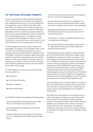 PV Status Report 2009 | 61




6.2 Solar Energy Technologies Programme                          4. Eliminating city and state level technical and regulatory
                                                                 barriers to solar technology deployment.
The aim of the US Solar Energy Technologies Programme
(SETP or Solar Programme) is to develop cost-competitive         5. Improving the ability of DOE and its laboratories and
solar energy systems for America. The current Multiannual        partners to quickly and effectively transfer R&D concepts
work-programme runs from 2008 to 2012 [DOE 2008].                from basic to applied science and then to the marketplace.
More than $ 170 million (€ 121.4 million) are spent each
year for research and development on the two solar electric      6. Exploring and developing the next generation of PV
technologies which are considered to have the greatest po-       technologies that will reach consumers beyond the SAI
tential to reach cost competitiveness by 2015: photovoltaics     timeframe (post-2015).
and concentrating solar power. The programme names
as the greatest R&D challenges the reduction of costs,           7. Assisting U.S. industry in regaining its leadership role
improvement of system performance, and the search for new        in the global solar marketplace.
ways to generate and store energy captured from the sun.
                                                                 8. Promoting increased understanding of environmental
The Solar Programme also aims to ensure that the new             and organisational safety across all Solar Programme
technologies are accepted in the marketplace. Work is done       activities by all participants.
to remove many non-technical market barriers, such as
updating codes and standards that aren't applicable to new      The Solar Programme goals support the DOE 2006 Strate-
technologies, improving interconnection agreements among        gic Plan [DOE 2006], which identified five strategic themes
utilities and consumers, and analyzing utility value capacity   amongst them energy security, which is a key driver of the
credits for utilities. Such activities should help consumers,   Solar Programme activities supported by the DOE. In addi-
businesses, and utilities to make more informed decisions       tion, the Programme supports the research and development
when considering renewable energy, and they also facilitate     provisions and broad energy goals outlined in the National
the purchase of solar energy.                                   Energy Policy Act 2005 (EPAct 2005) and the Energy Inde-
                                                                pendence and Security Act (EISA). In both acts, Congress
The Solar Programme conducts its key activities through         expressed strong support for decreasing dependence on
four sub-programmes:                                            foreign energy sources and decreasing the cost of renewable
                                                                energy generation and delivery. Support from Congress and
  ■	 Photovoltaics                                              state Governments and the availability of financial incentives
                                                                are important for achieving the Solar Programme goals.
  ■	 Concentrated Solar Power
                                                                The Solar Programme lists economic targets for PV (Table 5),
  ■	 Systems Integration                                        which were determined by an analysis of key markets. They
                                                                were set based on assessments of the Levelised Costs of
  ■	 Market Transformation.                                     Energy (LCOE) for solar technologies to be competitive in
                                                                these markets.

                                                                According to the Solar Programme, the residential and com-
The 2008-2012 timeframe emphasizes the following areas:         mercial price targets are based on current retail electricity
                                                                prices and take into consideration the rather optimistic
 1. Fully incorporating concentrating solar power (CSP)         projection of the Energy Information Administration (EIA) that
 efforts into the Solar America Initiative (SAI).               electricity prices will remain fairly constant (in real terms)
                                                                through 2025. With these assumptions, the Programme
 2. Improving storage technologies for both CSP and             predicts that meeting the solar market cost goals will result
 PV technologies.                                               in 5-10 GW of PV installed by 2015 and 70-100 GW by 2030
                                                                in the U.S.
 3. Better integrating solar technologies into the electric
 grid, in both distributed and centralised generation appli-
 cations.
 