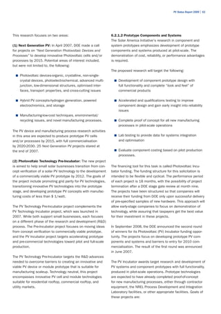 PV Status Report 2009 | 63




This research focuses on two areas:                              6.2.1.2 Prototype Components and Systems
                                                                 The Solar America Initiative's research in component and
(1) Next Generation PV: In April 2007, DOE made a call           system prototypes emphasizes development of prototype
for projects on “Next Generation Photovoltaic Devices and        components and systems produced at pilot-scale. The
Processes” to develop innovative Photovoltaic cells and/or       demonstration of cost, reliability, or performance advantages
processes by 2015. Potential areas of interest included,         is required. 	
but were not limited to, the following:                          	
                                                                 The proposed research will target the following:
  ■	 Photovoltaic devices-organic, crystalline, non-single-
    crystal devices, photoelectrochemical, advanced multi-           ■	 Development of component prototype design with
    junction, low-dimensional structures, optimised inter-             full functionality and complete “look and feel” of
    faces, transport properties, and cross-cutting issues              commercial products

  ■	 Hybrid PV concepts-hydrogen generation, powered                 ■	 Accelerated and qualifications testing to improve
    electrochromics, and storage                                       component design and gain early insight into reliability
                                                                       issues
  ■	 Manufacturing-low-cost techniques, environmental/
    recycling issues, and novel manufacturing processes.             ■	 Complete proof of concept for all new manufacturing
                                                                       processes in pilot-scale operations
The PV device and manufacturing process research activities
in this area are expected to produce prototype PV cells              ■	 Lab testing to provide data for systems integration
and/or processes by 2015, with full commercialisation                  and optimisation
by 2020-2030. 25 Next Generation PV projects stared at
the end of 2007.                                                     ■	 Evaluate component costing based on pilot production
                                                                       processes.
(2) Photovoltaic Technology Pre-Incubator: The new project
is aimed to help small solar businesses transition from con-     The financing tool for this task is called Photovoltaic Incu-
cept verification of a solar PV technology to the development    bator funding. The funding structure for this solicitation is
of a commercially viable PV prototype by 2012. The goals of      intended to be flexible and cyclical. The performance period
the project include promoting grid parity for PV technologies,   of each project is 18 months, with the possibility of project
transitioning innovative PV technologies into the prototype      termination after a DOE stage gate review at month nine.
stage, and developing prototype PV concepts with manufac-        The projects have been structured so that companies will
turing costs of less than $ 1/watt.                              receive their funding from DOE only upon successful delivery
                                                                 of pre-specified samples of new hardware. This approach will
The PV Technology Pre-Incubator project complements the          allow early-stage companies to focus on demonstration of
PV Technology Incubator project, which was launched in           technology, while assuring that taxpayers get the best value
2007. While both support small businesses, each focuses          for their investment in these projects.
on a different phase of the research and development (R&D)
process. The Pre-Incubator project focuses on moving ideas       In September 2008, the DOE announced the second round
from concept verification to commercially viable prototype,      of winners for its Photovoltaic (PV) Incubator funding oppor-
and the PV Incubator project targets accelerating prototype      tunity. The projects focus on developing prototype PV com-
and pre-commercial technologies toward pilot and full-scale      ponents and systems and barriers to entry for 2010 com-
production.                                                      mercialisation. The result of the first round was announced
                                                                 in June 2007.
The PV Technology Pre-Incubator targets the R&D advances
needed to overcome barriers to creating an innovative and        The PV Incubator awards target research and development of
viable PV device or module prototype that is suitable for        PV systems and component prototypes with full functionality,
manufacturing scaleup. Technology neutral, this project          produced in pilot-scale operations. Prototype technologies
encompasses innovative PV cell and module technologies           are expected to have already completed proof-of-concept
suitable for residential rooftop, commercial rooftop, and        for new manufacturing processes, either through contractor
utility markets.                                                 equipment, the NREL Process Development and Integration
                                                                 Laboratory facilities, or other appropriate facilities. Goals of
                                                                 these projects are:
 